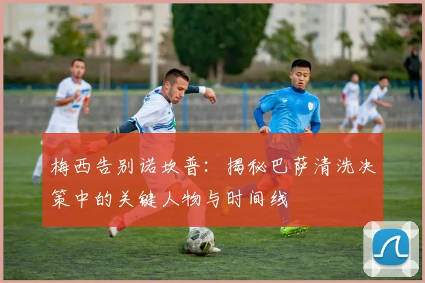 梅西告别诺坎普：揭秘巴萨清洗决策中的关键人物与时间线