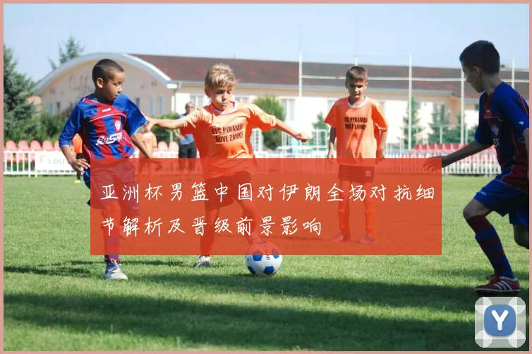 亚洲杯男篮中国对伊朗全场对抗细节解析及晋级前景影响