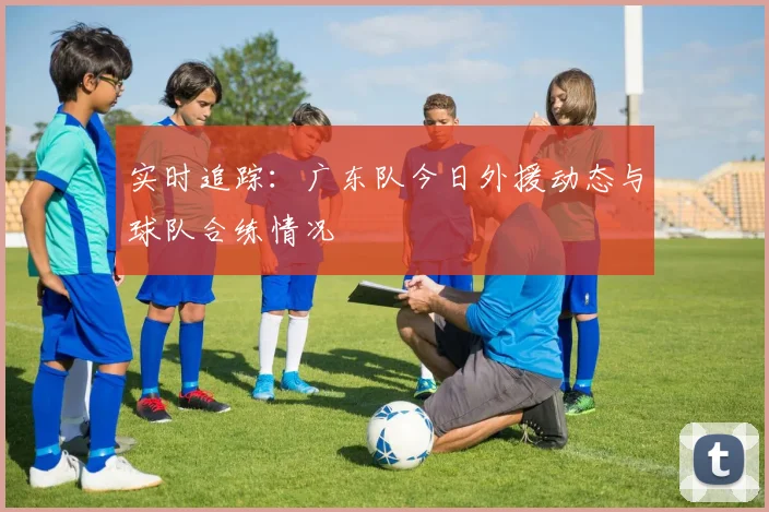 实时追踪：广东队今日外援动态与球队合练情况