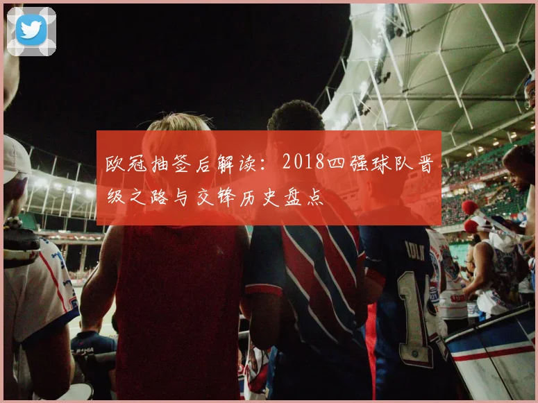 欧冠抽签后解读：2018四强球队晋级之路与交锋历史盘点