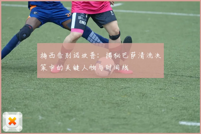 梅西告别诺坎普：揭秘巴萨清洗决策中的关键人物与时间线