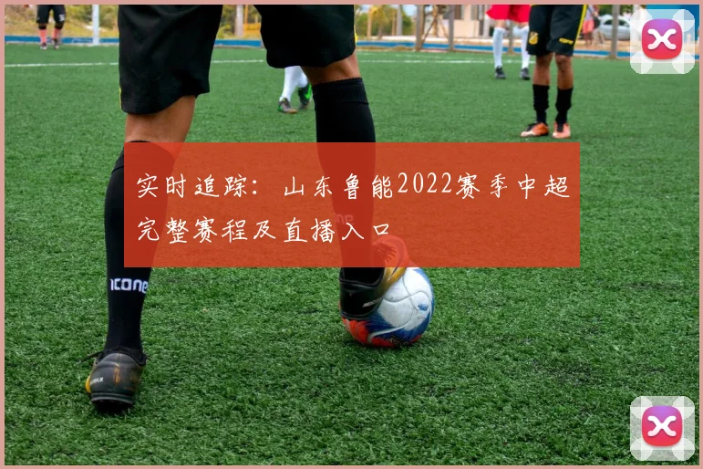 实时追踪：山东鲁能2022赛季中超完整赛程及直播入口